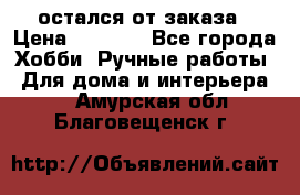 остался от заказа › Цена ­ 3 500 - Все города Хобби. Ручные работы » Для дома и интерьера   . Амурская обл.,Благовещенск г.